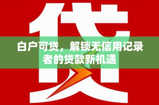 荔城白户可贷，解锁无信用记录者的贷款新机遇