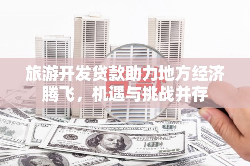 平阴旅游开发贷款助力地方经济腾飞，机遇与挑战并存
