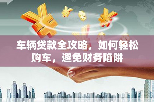 吴桥车辆贷款全攻略，如何轻松购车，避免财务陷阱